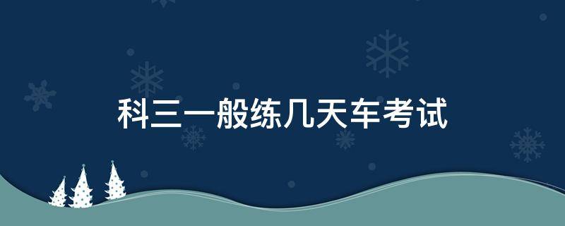 科三一般练几天车考试（科三练车练几天就能考试）