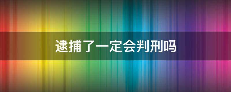 逮捕了一定会判刑吗 逮捕了一定会判刑吗批捕了就一定