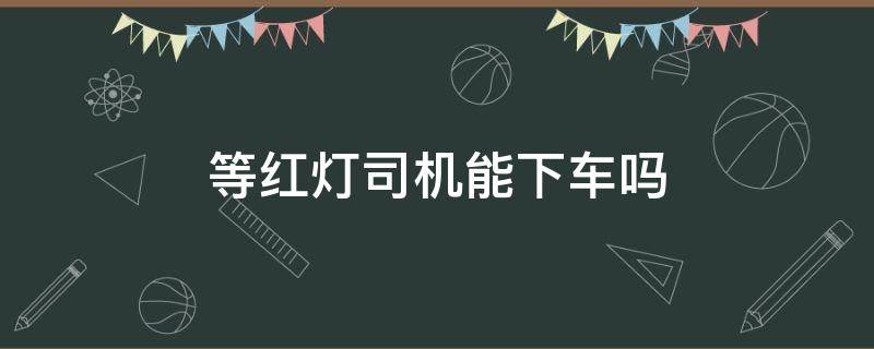 等红灯司机能下车吗 等红绿灯司机能下车么