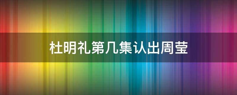 杜明礼第几集认出周莹 杜明礼第几集认出周莹是自己的妹妹