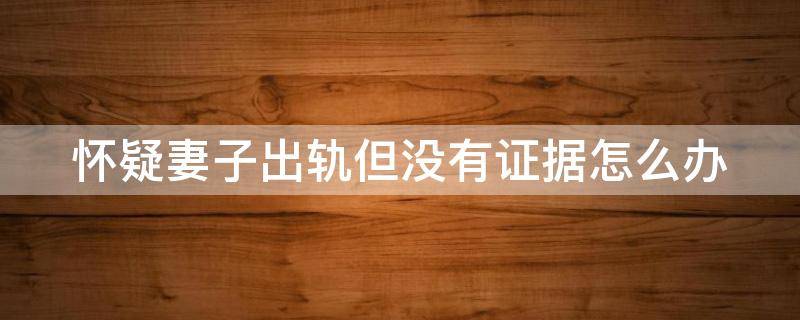 怀疑妻子出轨但没有证据怎么办 怀疑妻子出轨但没有证据怎么办呢