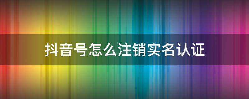 抖音号怎么注销实名认证 抖音如何注销实名认证账号