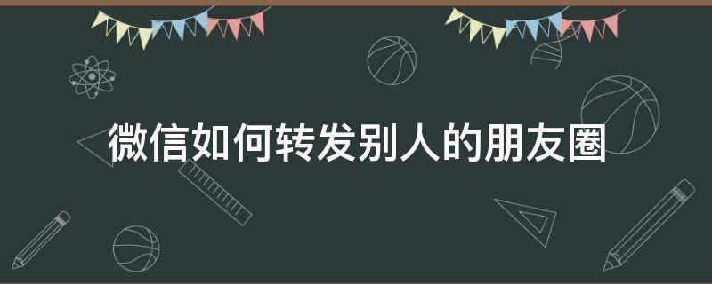 微信如何转发别人的朋友圈 微信如何转发别人的朋友圈内容