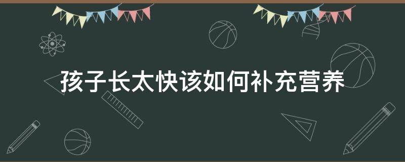 孩子长太快该如何补充营养（孩子长的太快营养跟不上怎么办）