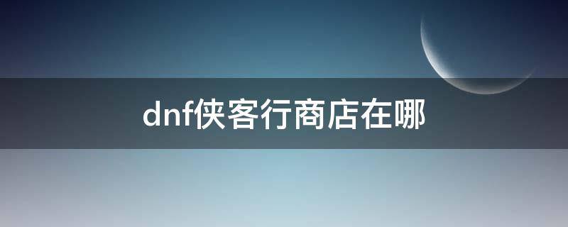 dnf侠客行商店在哪 DNF侠客行在哪