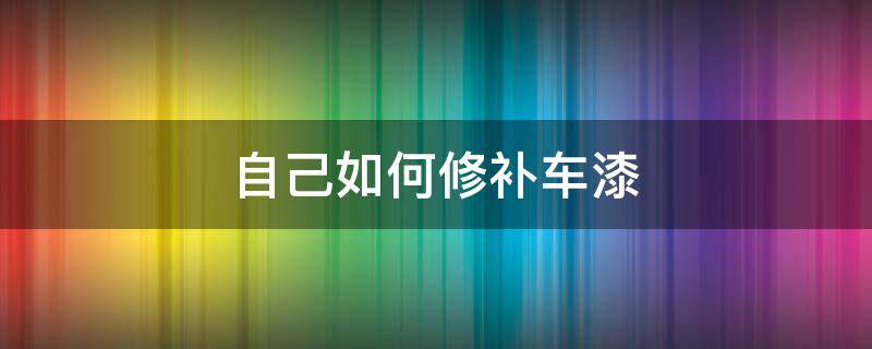 自己如何修补车漆 汽车补漆自己怎么处理