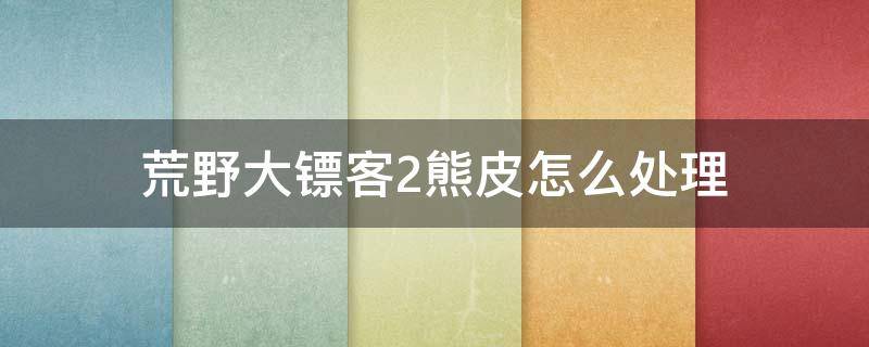 荒野大镖客2熊皮怎么处理 荒野大镖客2黑熊皮怎么处理