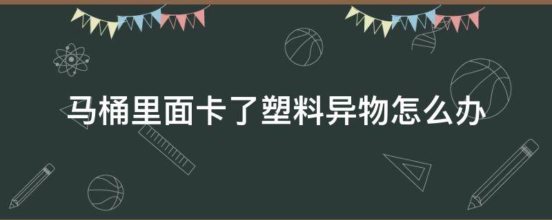 马桶里面卡了塑料异物怎么办（马桶里面有异物卡住了怎么能出来）