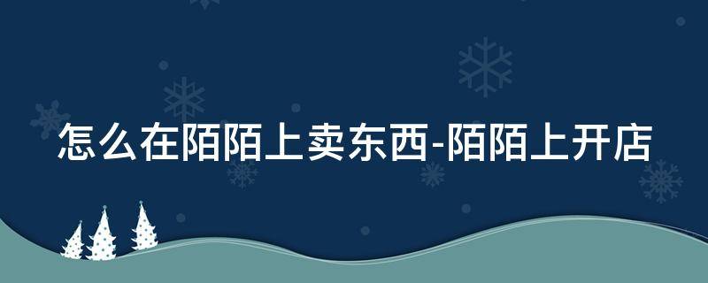 怎么在陌陌上卖东西-陌陌上开店 陌陌怎么开通卖货