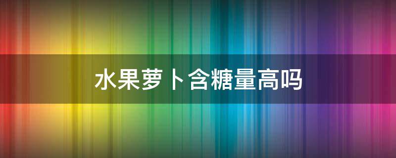 水果萝卜含糖量高吗 水果萝卜含糖高吗?