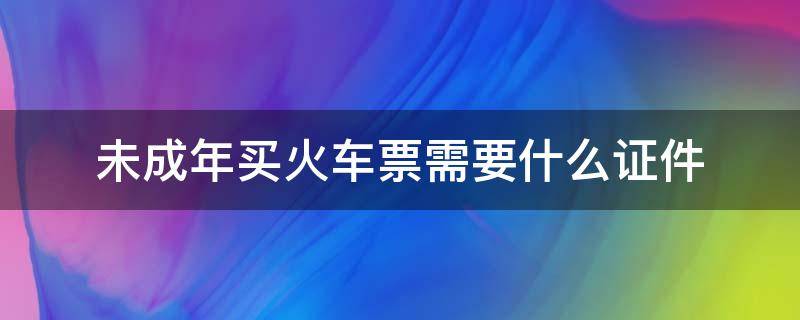 未成年买火车票需要什么证件（未成年购买火车票需要什么证件）