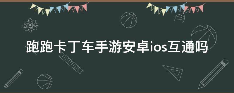 跑跑卡丁车手游安卓ios互通吗（跑跑卡丁车安卓和ios数据互通吗）