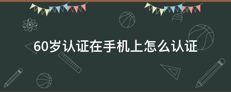 60岁认证在手机上怎么认证 60岁以上老年认证在手机上怎么认证