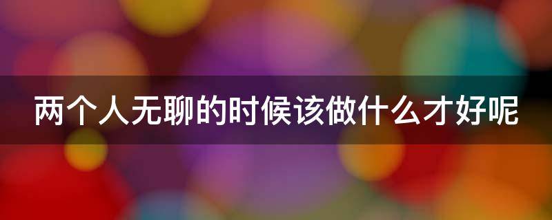 两个人无聊的时候该做什么才好呢 两个人无聊的时候该做什么才好呢图片