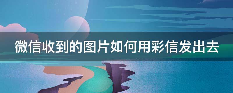 微信收到的图片如何用彩信发出去 微信收到的图片如何用彩信发出去保存