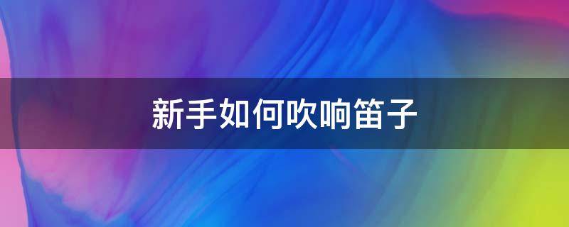 新手如何吹响笛子（如何吹响笛子入门基础教程）