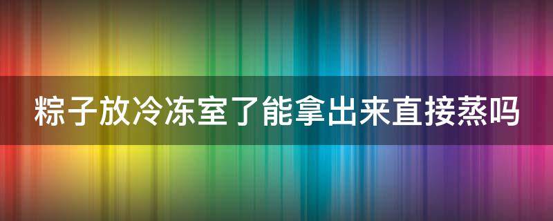 粽子放冷冻室了能拿出来直接蒸吗（粽子放冷冻室了能拿出来直接蒸吗能吃吗）