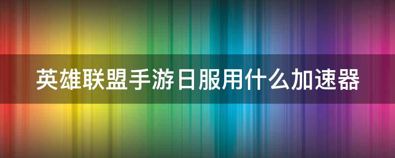 英雄联盟手游日服用什么加速器（英雄联盟手游日服用什么加速器比较好）