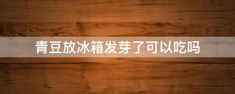 青豆放冰箱发芽了可以吃吗 青黄豆放冰箱发芽了还能吃吗