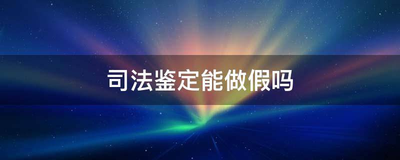 司法鉴定能做假吗 司法鉴定做假有哪些法律责任