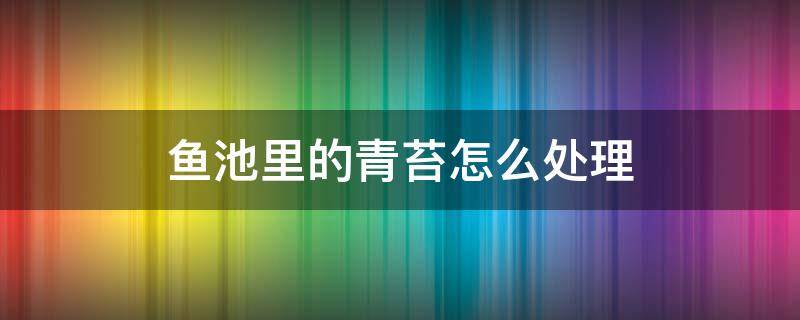 鱼池里的青苔怎么处理（鱼池里面的青苔需不需要清除）