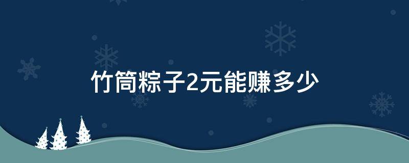 竹筒粽子2元能赚多少 卖2元竹筒粽子的利润是多少