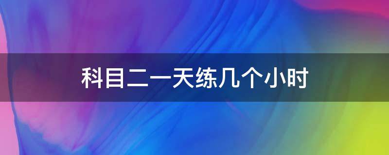 科目二一天练几个小时（科目二一天练几个小时,早上去还是下午）