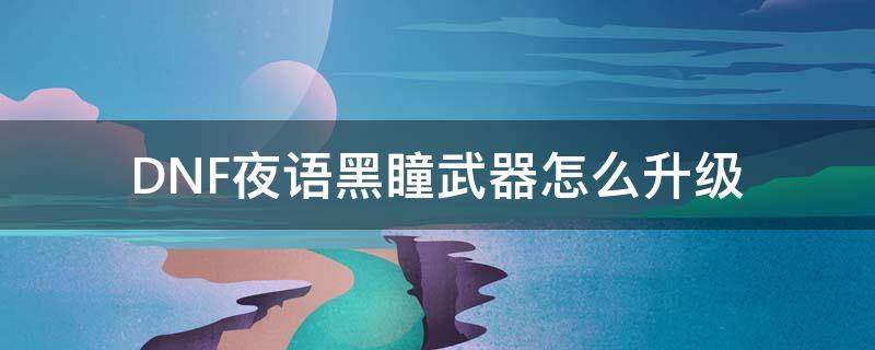 DNF夜语黑瞳武器怎么升级 dnf夜语黑瞳武器怎么升级界需要什么材料