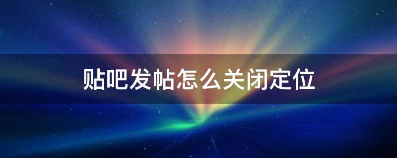 贴吧发帖怎么关闭定位（贴吧发贴如何关闭定位）