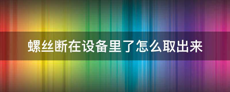 螺丝断在设备里了怎么取出来（断在机器里的螺丝怎么取出）