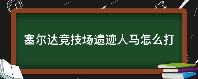 塞尔达竞技场遗迹人马怎么打（塞尔达竞技场遗迹人马什么时候打）