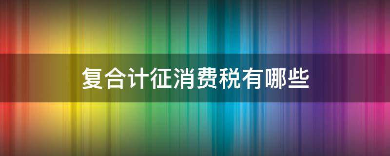 复合计征消费税有哪些 复合计征消费税是什么意思