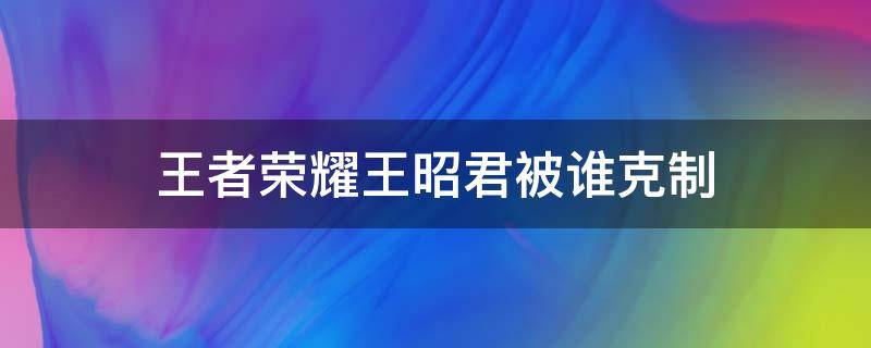 王者荣耀王昭君被谁克制（王者哪个英雄克制王昭君）