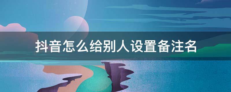 抖音怎么给别人设置备注名 抖音怎么改备注名字?抖音里好友怎么修改备注?