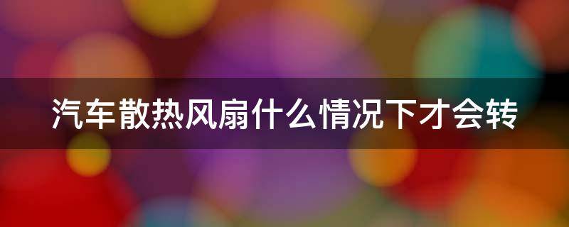 汽车散热风扇什么情况下才会转（小车散热风扇什么情况下才转）