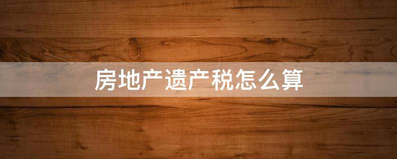 房地产遗产税怎么算 遗产税房屋遗产税是多少