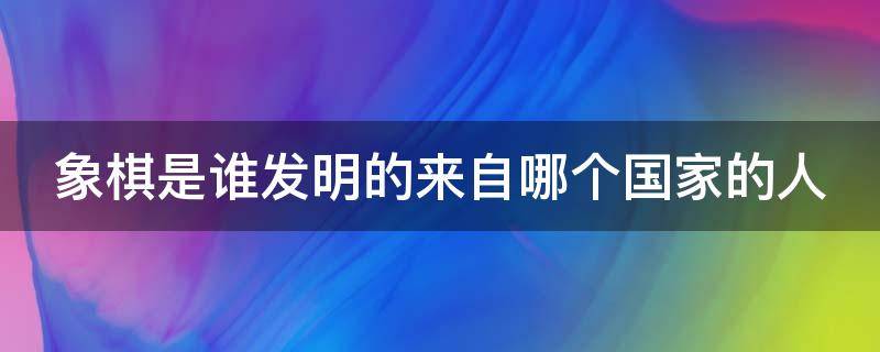 象棋是谁发明的来自哪个国家的人 象棋是谁发明的来自哪个国家的人物