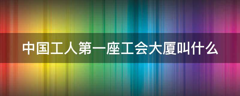 中国工人第一座工会大厦叫什么（中国工人第一座工会大厦是哪一个?）