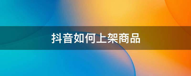 抖音如何上架商品 抖音如何上架商品需要淘宝联盟吗