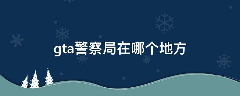 gta警察局在哪个地方 gta有几个警察局