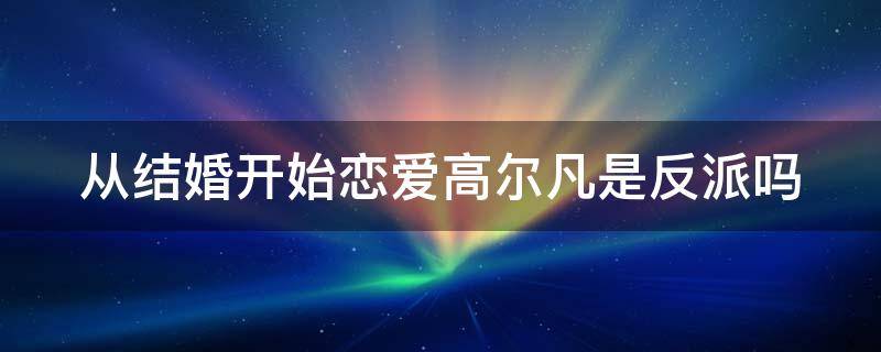 从结婚开始恋爱高尔凡是反派吗 从结婚开始恋爱高尔凡的结局