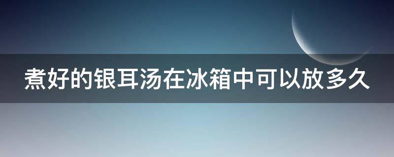 煮好的银耳汤在冰箱中可以放多久 煮好的银耳汤冷藏可以几天