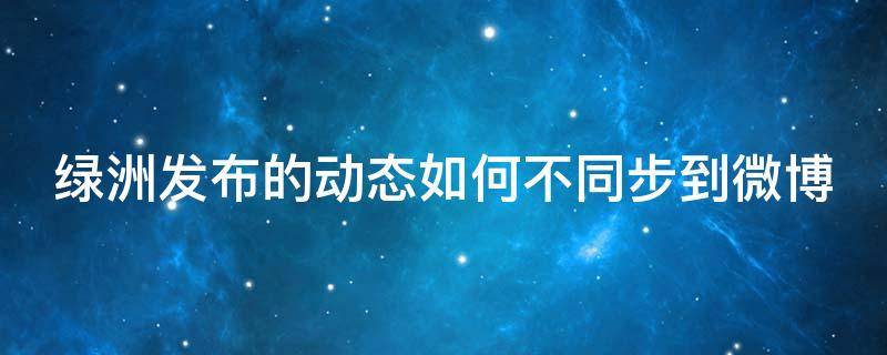 绿洲发布的动态如何不同步到微博 绿洲发布的动态如何不同步到微博里