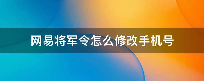 网易将军令怎么修改手机号 手机网易账号怎么绑定将军令