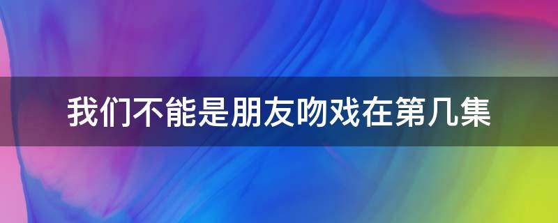 我们不能是朋友吻戏在第几集 我们不能只是朋友吻戏分别在第几集