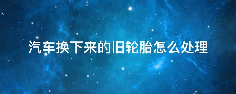 汽车换下来的旧轮胎怎么处理 车上换下来的旧轮胎怎样处理