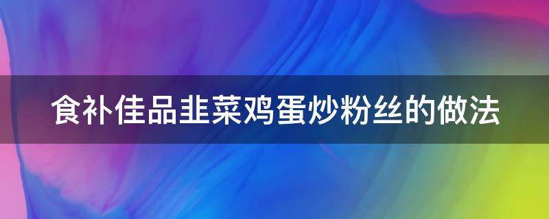 食补佳品韭菜鸡蛋炒粉丝的做法（韭菜鸡蛋粉丝怎么炒好吃）