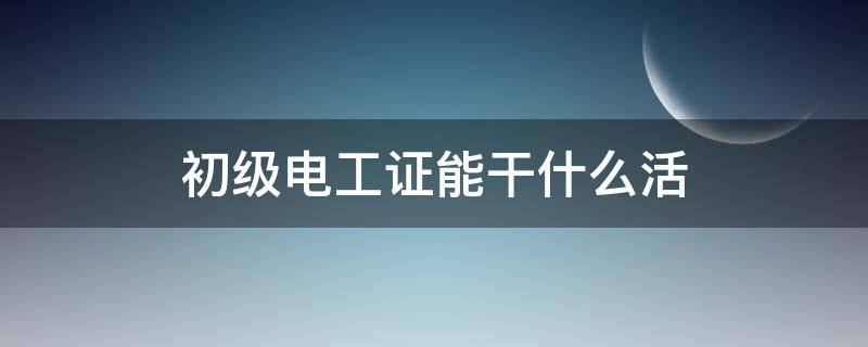 初级电工证能干什么活 初级电工证能干什么工作