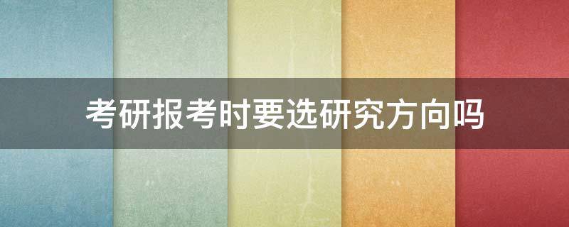 考研报考时要选研究方向吗 考研报名的时候研究方向要选吗