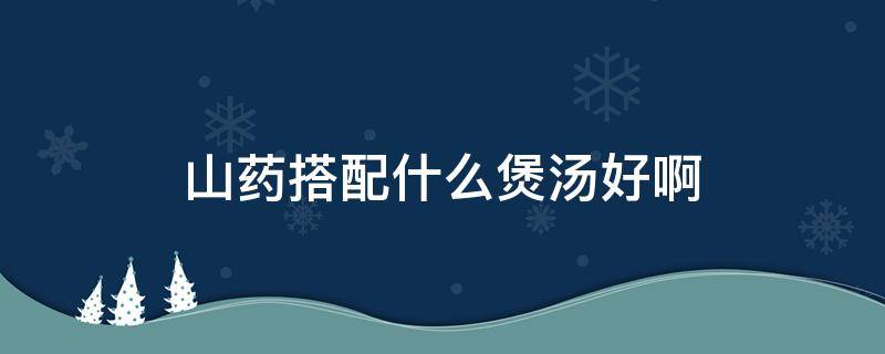 山药搭配什么煲汤好啊 山药可以搭配什么煲汤